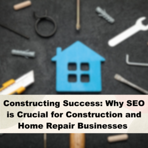 Constructing Success: Why SEO is Crucial for Construction and Home Repair Businesses