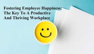 Fostering Employee Happiness: The Key To A Productive And Thriving Workplace