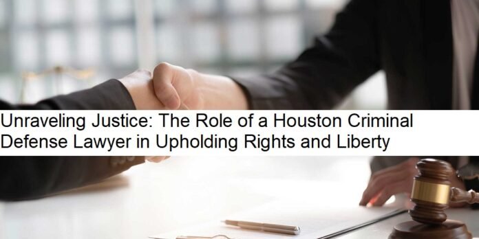 Unraveling Justice: The Role of a Houston Criminal Defense Lawyer in Upholding Rights and Liberty